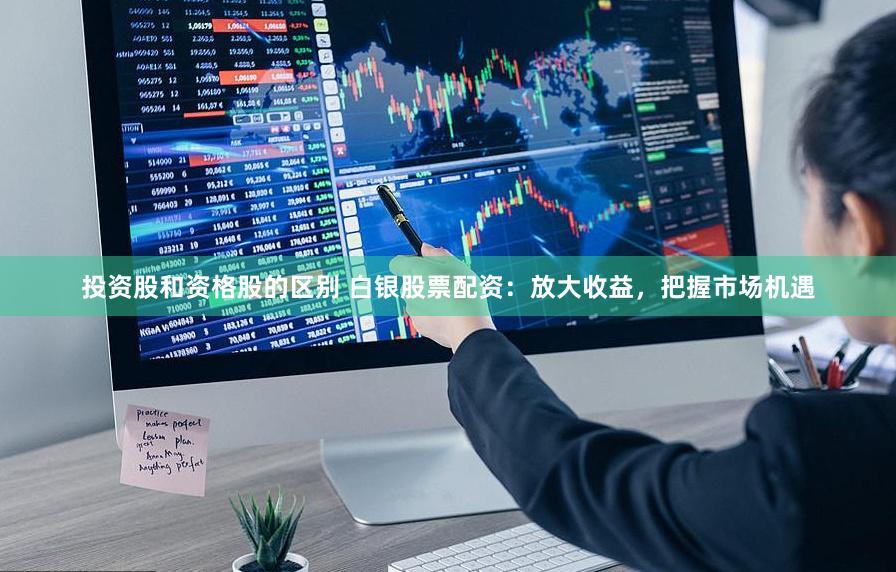 投资股和资格股的区别 白银股票配资：放大收益，把握市场机遇