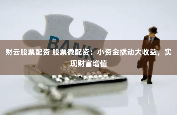 财云股票配资 股票微配资：小资金撬动大收益，实现财富增值