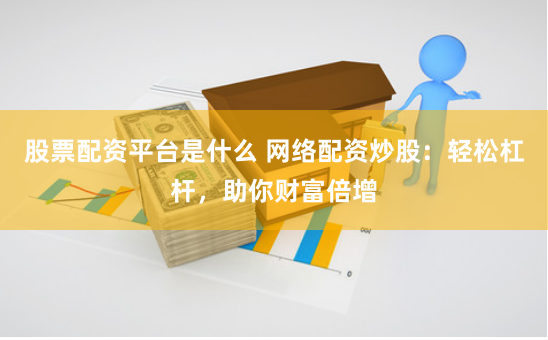 股票配资平台是什么 网络配资炒股：轻松杠杆，助你财富倍增