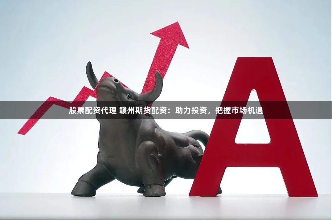 股票配资代理 赣州期货配资：助力投资，把握市场机遇