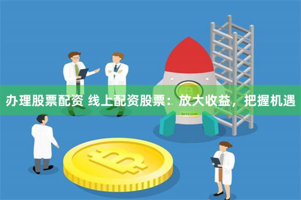 办理股票配资 线上配资股票：放大收益，把握机遇