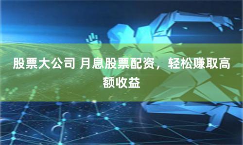 股票大公司 月息股票配资，轻松赚取高额收益