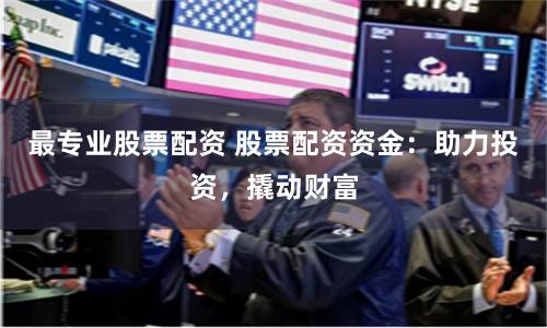 最专业股票配资 股票配资资金：助力投资，撬动财富