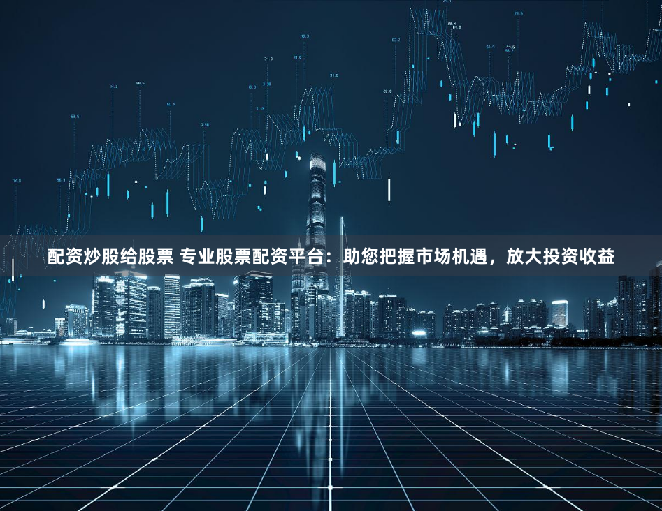 配资炒股给股票 专业股票配资平台：助您把握市场机遇，放大投资收益