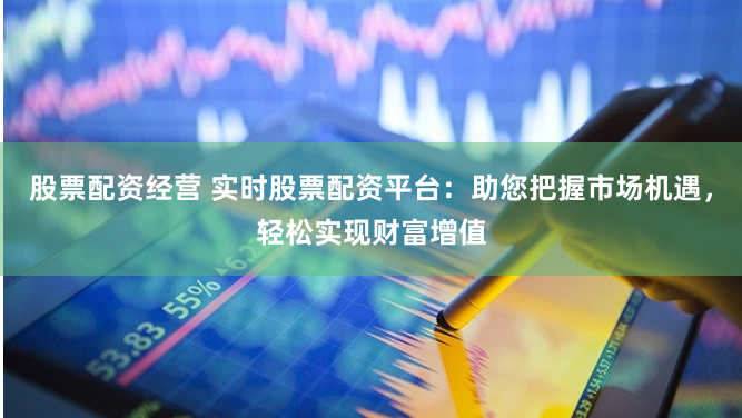 股票配资经营 实时股票配资平台：助您把握市场机遇，轻松实现财富增值