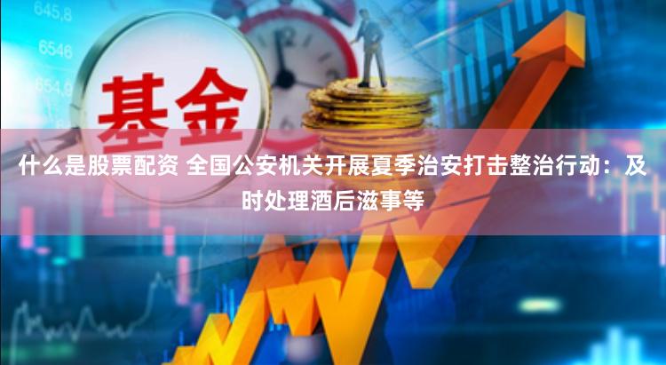 什么是股票配资 全国公安机关开展夏季治安打击整治行动：及时处理酒后滋事等