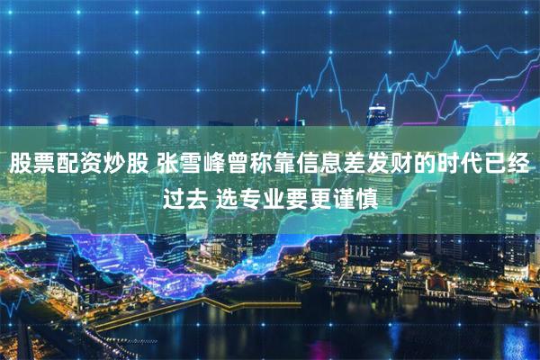 股票配资炒股 张雪峰曾称靠信息差发财的时代已经过去 选专业要更谨慎