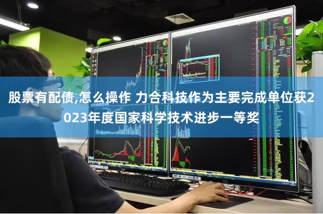股票有配债,怎么操作 力合科技作为主要完成单位获2023年度国家科学技术进步一等奖