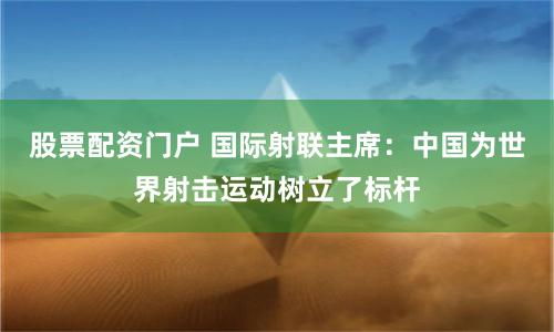 股票配资门户 国际射联主席：中国为世界射击运动树立了标杆