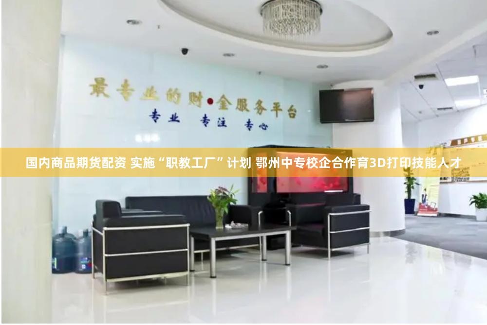 国内商品期货配资 实施“职教工厂”计划 鄂州中专校企合作育3D打印技能人才