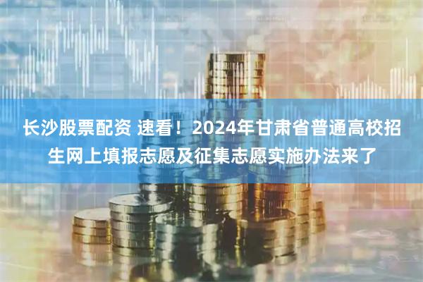 长沙股票配资 速看！2024年甘肃省普通高校招生网上填报志愿及征集志愿实施办法来了