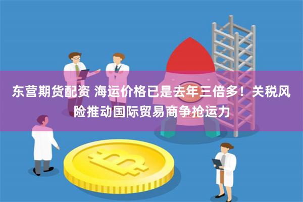 东营期货配资 海运价格已是去年三倍多！关税风险推动国际贸易商争抢运力