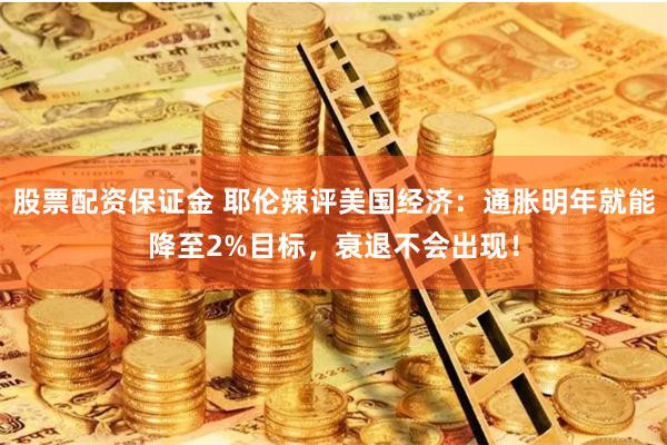 股票配资保证金 耶伦辣评美国经济：通胀明年就能降至2%目标，衰退不会出现！