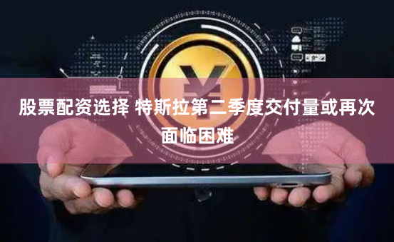 股票配资选择 特斯拉第二季度交付量或再次面临困难