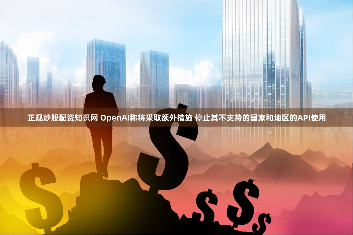正规炒股配资知识网 OpenAI称将采取额外措施 停止其不支持的国家和地区的API使用