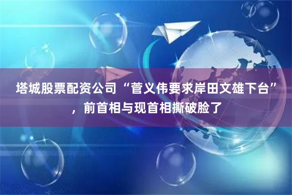 塔城股票配资公司 “菅义伟要求岸田文雄下台”，前首相与现首相撕破脸了