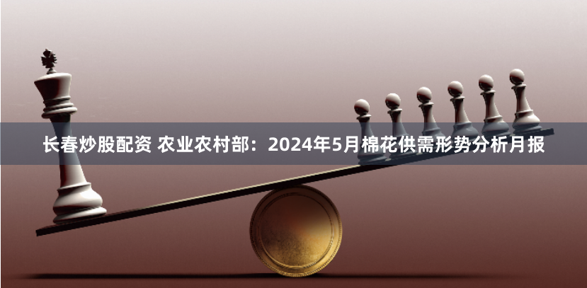 长春炒股配资 农业农村部：2024年5月棉花供需形势分析月报