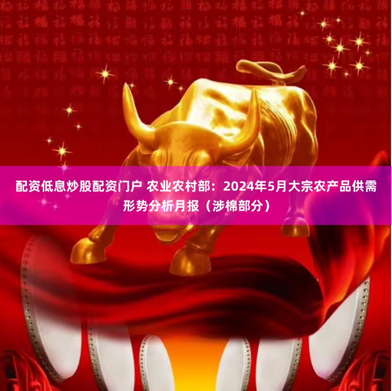 配资低息炒股配资门户 农业农村部：2024年5月大宗农产品供需形势分析月报（涉棉部分）