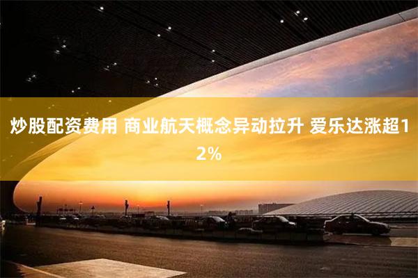 炒股配资费用 商业航天概念异动拉升 爱乐达涨超12%