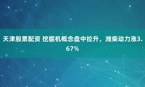 天津股票配资 挖掘机概念盘中拉升，潍柴动力涨3.67%