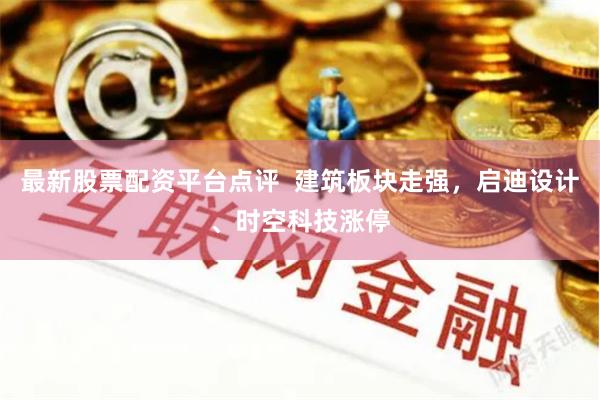 最新股票配资平台点评  建筑板块走强，启迪设计、时空科技涨停