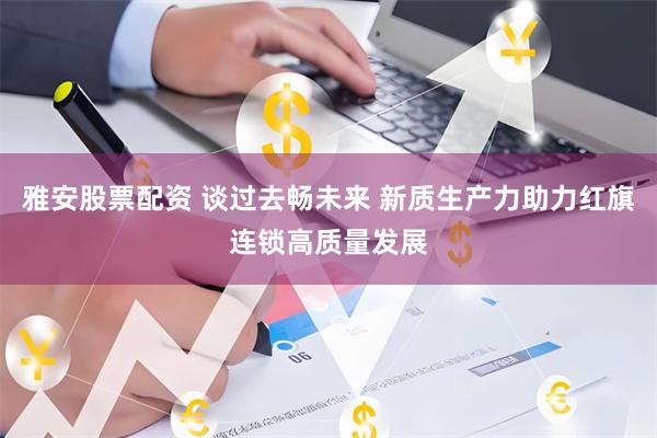 雅安股票配资 谈过去畅未来 新质生产力助力红旗连锁高质量发展