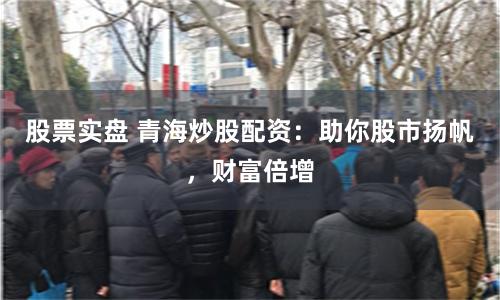 股票实盘 青海炒股配资：助你股市扬帆，财富倍增
