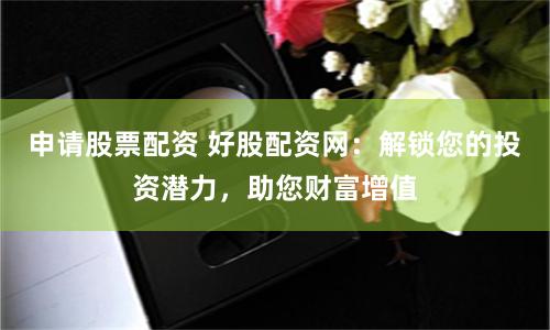 申请股票配资 好股配资网：解锁您的投资潜力，助您财富增值