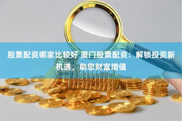 股票配资哪家比较好 厦门股票配资：解锁投资新机遇，助您财富增值