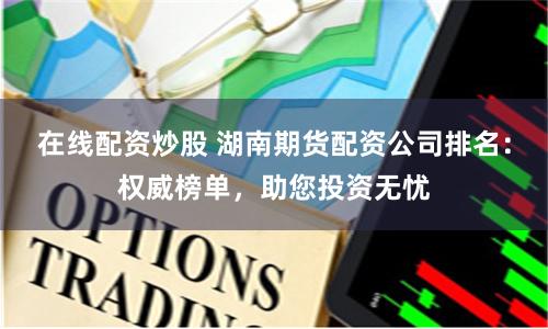 在线配资炒股 湖南期货配资公司排名：权威榜单，助您投资无忧