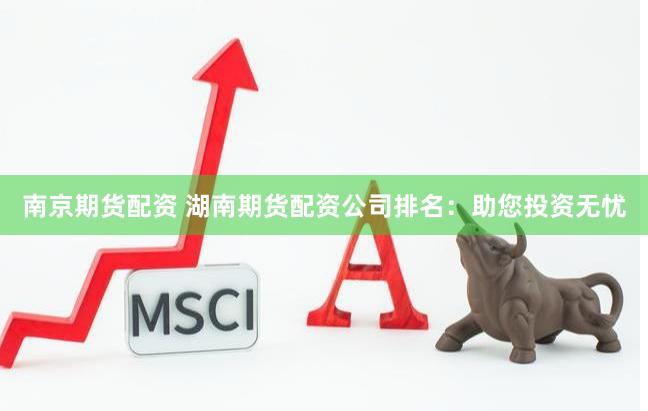 南京期货配资 湖南期货配资公司排名：助您投资无忧