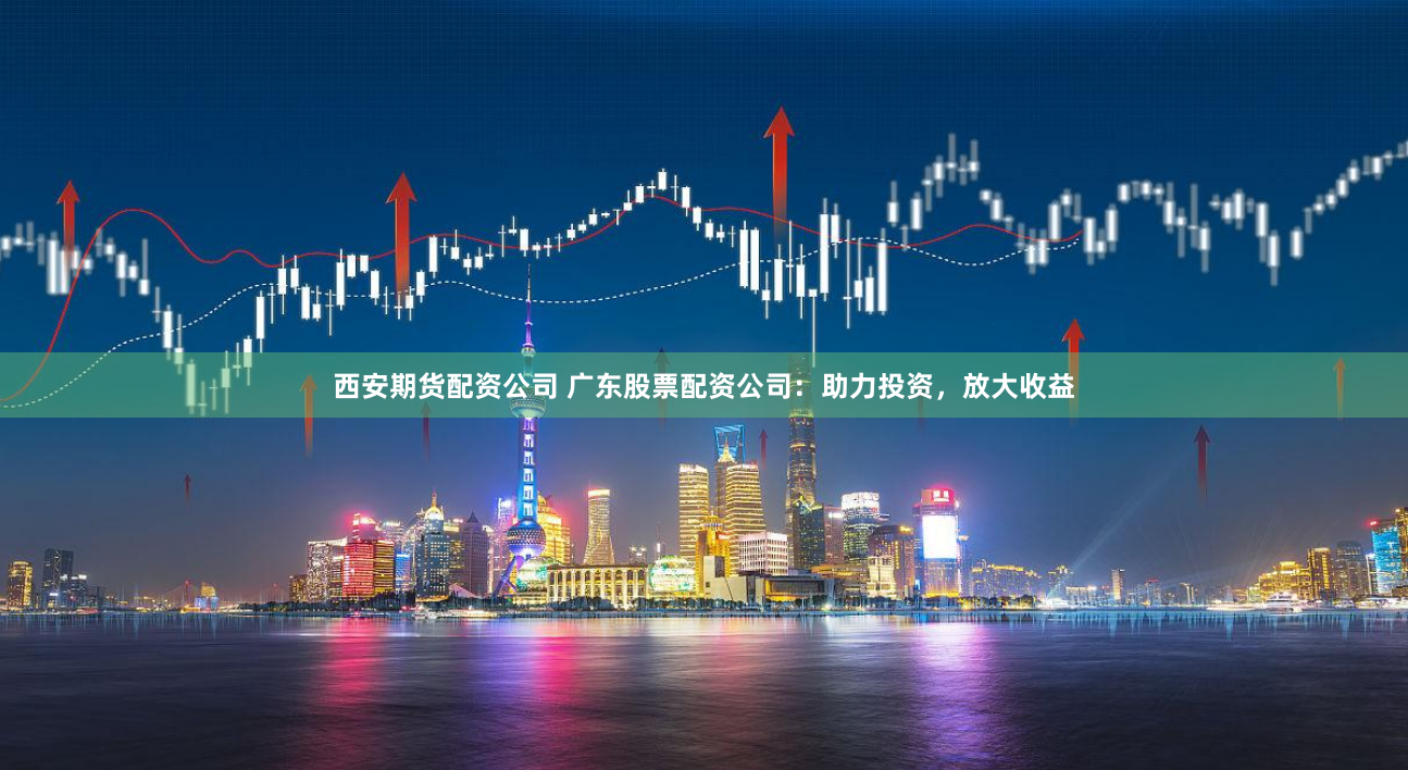 西安期货配资公司 广东股票配资公司：助力投资，放大收益