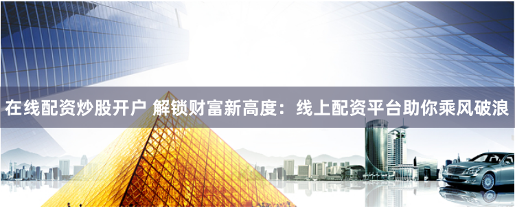 在线配资炒股开户 解锁财富新高度：线上配资平台助你乘风破浪