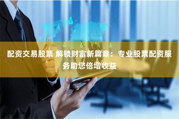 配资交易股票 解锁财富新篇章：专业股票配资服务助您倍增收益