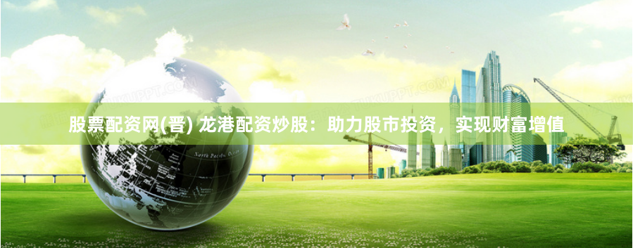 股票配资网(晋) 龙港配资炒股:助力股市投资,实现财富增值