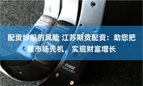 配资炒股的风险 江苏期货配资：助您把握市场先机，实现财富增长