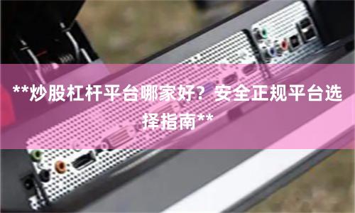 **炒股杠杆平台哪家好？安全正规平台选择指南**